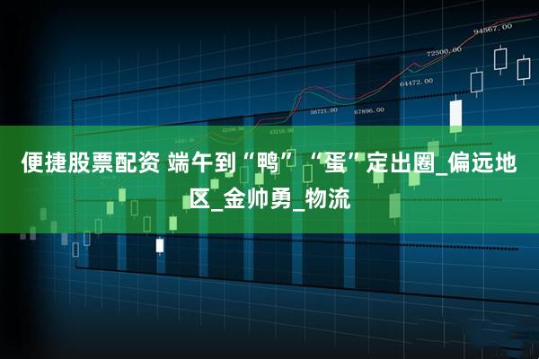 便捷股票配资 端午到“鸭” “蛋”定出圈_偏远地区_金帅勇_物流