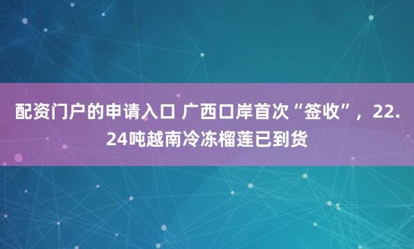 配资门户的申请入口 广西口岸首次“签收”，22.24吨越南冷冻榴莲已到货