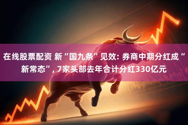 在线股票配资 新“国九条”见效: 券商中期分红成“新常态”, 7家头部去年合计分红330亿元