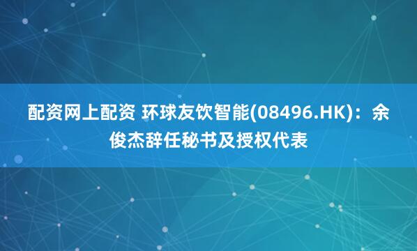 配资网上配资 环球友饮智能(08496.HK)：余俊杰辞任秘书及授权代表