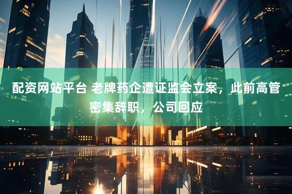 配资网站平台 老牌药企遭证监会立案，此前高管密集辞职，公司回应