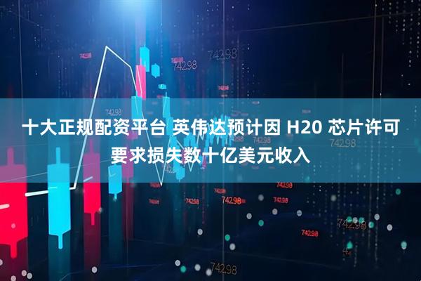 十大正规配资平台 英伟达预计因 H20 芯片许可要求损失数十亿美元收入