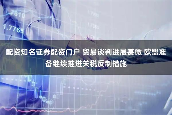 配资知名证券配资门户 贸易谈判进展甚微 欧盟准备继续推进关税反制措施