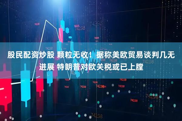 股民配资炒股 颗粒无收！据称美欧贸易谈判几无进展 特朗普对欧关税或已上膛