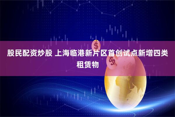 股民配资炒股 上海临港新片区首创试点新增四类租赁物