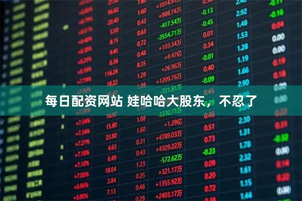 每日配资网站 娃哈哈大股东，不忍了