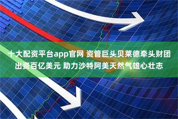 十大配资平台app官网 资管巨头贝莱德牵头财团出资百亿美元 助力沙特阿美天然气雄心壮志
