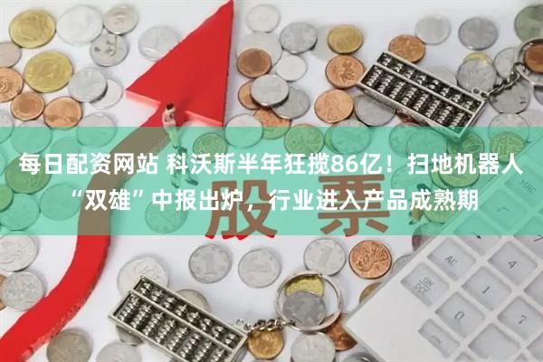 每日配资网站 科沃斯半年狂揽86亿！扫地机器人“双雄”中报出炉，行业进入产品成熟期