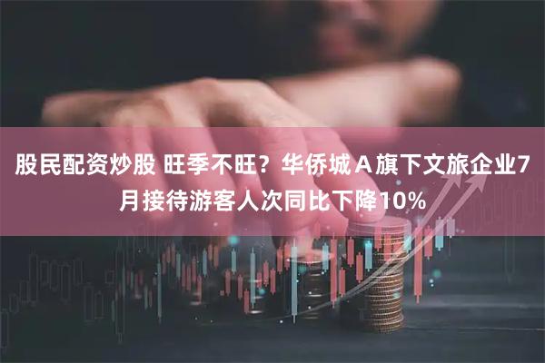 股民配资炒股 旺季不旺？华侨城Ａ旗下文旅企业7月接待游客人次同比下降10%