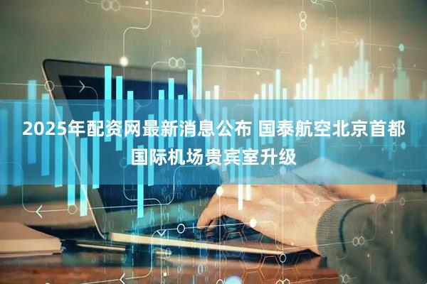 2025年配资网最新消息公布 国泰航空北京首都国际机场贵宾室升级