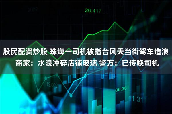 股民配资炒股 珠海一司机被指台风天当街驾车造浪 商家:水浪冲碎店铺玻璃 警方:已传唤司机