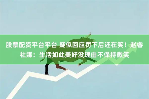 股票配资平台平台 疑似回应罚下后还在笑！赵睿社媒：生活如此美好没理由不保持微笑