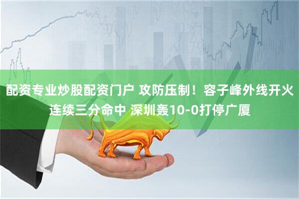 配资专业炒股配资门户 攻防压制！容子峰外线开火连续三分命中 深圳轰10-0打停广厦