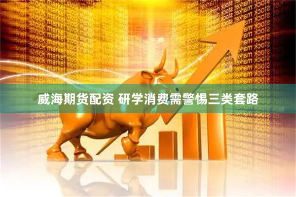 威海期货配资 研学消费需警惕三类套路