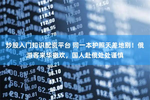 炒股入门知识配资平台 同一本护照天差地别！俄游客来华撒欢，国人赴俄处处谨慎